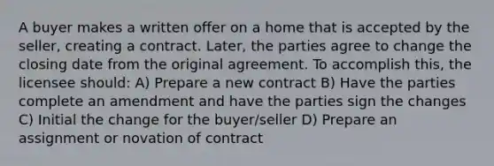 A buyer makes a written offer on a home that is accepted by the seller, creating a contract. Later, the parties agree to change the closing date from the original agreement. To accomplish this, the licensee should: A) Prepare a new contract B) Have the parties complete an amendment and have the parties sign the changes C) Initial the change for the buyer/seller D) Prepare an assignment or novation of contract