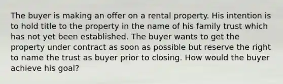 The buyer is making an offer on a rental property. His intention is to hold title to the property in the name of his family trust which has not yet been established. The buyer wants to get the property under contract as soon as possible but reserve the right to name the trust as buyer prior to closing. How would the buyer achieve his goal?