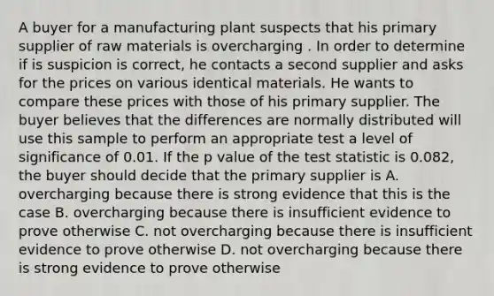 A buyer for a manufacturing plant suspects that his primary supplier of raw materials is overcharging . In order to determine if is suspicion is correct, he contacts a second supplier and asks for the prices on various identical materials. He wants to compare these prices with those of his primary supplier. The buyer believes that the differences are normally distributed will use this sample to perform an appropriate test a level of significance of 0.01. If the p value of the test statistic is 0.082, the buyer should decide that the primary supplier is A. overcharging because there is strong evidence that this is the case B. overcharging because there is insufficient evidence to prove otherwise C. not overcharging because there is insufficient evidence to prove otherwise D. not overcharging because there is strong evidence to prove otherwise