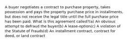 A buyer negotiates a contract to purchase property, takes possession and pays the property purchase price in installments, but does not receive the legal title until the full purchase price has been paid. What is this agreement called?(a) An obvious attempt to defraud the buyer(b) A lease-option(c) A violation of the Statute of Frauds(d) An installment contract, contract for deed, or land contract