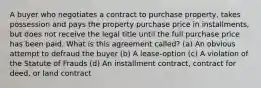 A buyer who negotiates a contract to purchase property, takes possession and pays the property purchase price in installments, but does not receive the legal title until the full purchase price has been paid. What is this agreement called? (a) An obvious attempt to defraud the buyer (b) A lease-option (c) A violation of the Statute of Frauds (d) An installment contract, contract for deed, or land contract