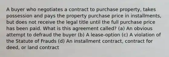 A buyer who negotiates a contract to purchase property, takes possession and pays the property purchase price in installments, but does not receive the legal title until the full purchase price has been paid. What is this agreement called? (a) An obvious attempt to defraud the buyer (b) A lease-option (c) A violation of the Statute of Frauds (d) An installment contract, contract for deed, or land contract