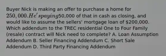 Buyer Nick is making an offer to purchase a home for 250,000. He's paying50,000 of that in cash as closing, and would like to assume the sellers' mortgage loan of 200,000. Which addendum to the TREC residential One to Four Family (resale) contract will Nick need to complete? A. Loan Assumption Addendum B. Seller Financing Addendum C. Short Sale Addendum D. Third Party Financing Addendum