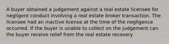 A buyer obtained a judgement against a real estate licensee for negligent conduct involving a real estate broker transaction. The licensee had an inactive license at the time of the negligence occurred. If the buyer is unable to collect on the judgement can the buyer receive relief from the real estate recovery