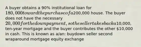 A buyer obtains a 90% institutional loan for 180,000 toward the purchase of a200,000 house. The buyer does not have the necessary 20,000 for the downpayment, so the seller takes back a10,000, ten-year mortgage and the buyer contributes the other 10,000 in cash. This is known as a/an: buydown seller second wraparound mortgage equity exchange