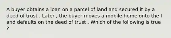 A buyer obtains a loan on a parcel of land and secured it by a deed of trust . Later , the buyer moves a mobile home onto the l and defaults on the deed of trust . Which of the following is true ?