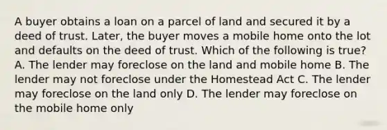 A buyer obtains a loan on a parcel of land and secured it by a deed of trust. Later, the buyer moves a mobile home onto the lot and defaults on the deed of trust. Which of the following is true? A. The lender may foreclose on the land and mobile home B. The lender may not foreclose under the Homestead Act C. The lender may foreclose on the land only D. The lender may foreclose on the mobile home only