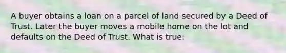 A buyer obtains a loan on a parcel of land secured by a Deed of Trust. Later the buyer moves a mobile home on the lot and defaults on the Deed of Trust. What is true: