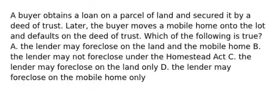 A buyer obtains a loan on a parcel of land and secured it by a deed of trust. Later, the buyer moves a mobile home onto the lot and defaults on the deed of trust. Which of the following is true? A. the lender may foreclose on the land and the mobile home B. the lender may not foreclose under the Homestead Act C. the lender may foreclose on the land only D. the lender may foreclose on the mobile home only