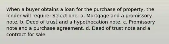 When a buyer obtains a loan for the purchase of property, the lender will require: Select one: a. Mortgage and a promissory note. b. Deed of trust and a hypothecation note. c. Promissory note and a purchase agreement. d. Deed of trust note and a contract for sale