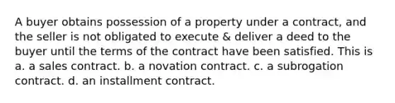 A buyer obtains possession of a property under a contract, and the seller is not obligated to execute & deliver a deed to the buyer until the terms of the contract have been satisfied. This is a. a sales contract. b. a novation contract. c. a subrogation contract. d. an installment contract.