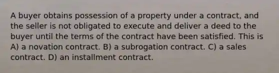 A buyer obtains possession of a property under a contract, and the seller is not obligated to execute and deliver a deed to the buyer until the terms of the contract have been satisfied. This is A) a novation contract. B) a subrogation contract. C) a sales contract. D) an installment contract.