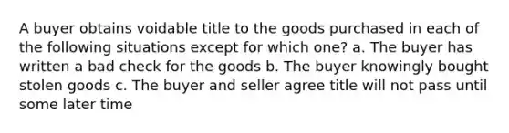 A buyer obtains voidable title to the goods purchased in each of the following situations except for which one? a. The buyer has written a bad check for the goods b. The buyer knowingly bought stolen goods c. The buyer and seller agree title will not pass until some later time