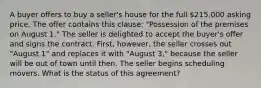 A buyer offers to buy a seller's house for the full 215,000 asking price. The offer contains this clause: "Possession of the premises on August 1." The seller is delighted to accept the buyer's offer and signs the contract. First, however, the seller crosses out "August 1" and replaces it with "August 3," because the seller will be out of town until then. The seller begins scheduling movers. What is the status of this agreement?