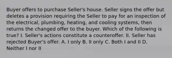 Buyer offers to purchase Seller's house. Seller signs the offer but deletes a provision requiring the Seller to pay for an inspection of the electrical, plumbing, heating, and cooling systems, then returns the changed offer to the buyer. Which of the following is true? I. Seller's actions constitute a counteroffer. II. Seller has rejected Buyer's offer. A. I only B. II only C. Both I and II D. Neither I nor II