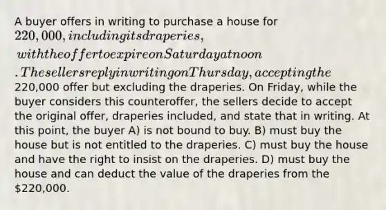 A buyer offers in writing to purchase a house for 220,000, including its draperies, with the offer to expire on Saturday at noon. The sellers reply in writing on Thursday, accepting the220,000 offer but excluding the draperies. On Friday, while the buyer considers this counteroffer, the sellers decide to accept the original offer, draperies included, and state that in writing. At this point, the buyer A) is not bound to buy. B) must buy the house but is not entitled to the draperies. C) must buy the house and have the right to insist on the draperies. D) must buy the house and can deduct the value of the draperies from the 220,000.