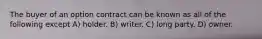 The buyer of an option contract can be known as all of the following except A) holder. B) writer. C) long party. D) owner.