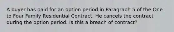 A buyer has paid for an option period in Paragraph 5 of the One to Four Family Residential Contract. He cancels the contract during the option period. Is this a breach of contract?