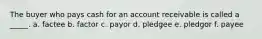 The buyer who pays cash for an account receivable is called a _____. a. factee b. factor c. payor d. pledgee e. pledgor f. payee