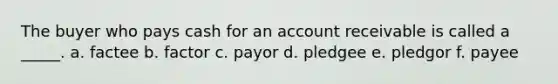 The buyer who pays cash for an account receivable is called a _____. a. factee b. factor c. payor d. pledgee e. pledgor f. payee