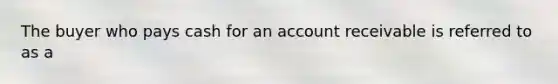 The buyer who pays cash for an account receivable is referred to as a