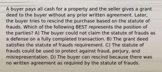 A buyer pays all cash for a property and the seller gives a grant deed to the buyer without any prior written agreement. Later, the buyer tries to rescind the purchase based on the statute of frauds. Which of the following BEST represents the position of the parties? A) The buyer could not claim the statute of frauds as a defense on a fully completed transaction. B) The grant deed satisfies the statute of frauds requirement. C) The statute of frauds could be used to protect against fraud, perjury, and misrepresentation. D) The buyer can rescind because there was no written agreement as required by the statute of frauds.