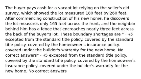 The buyer pays cash for a vacant lot relying on the seller's old survey, which showed the lot measured 180 feet by 260 feet. After commencing construction of his new home, he discovers the lot measures only 165 feet across the front, and the neighbor behind him has a fence that encroaches nearly three feet across the back of the buyer's lot. These boundary shortages are * ···/5 excepted from the standard title policy. covered by the standard title policy. covered by the homeowner's insurance policy. covered under the builder's warranty for the new home. No correct answers* ···/5 excepted from the standard title policy. covered by the standard title policy. covered by the homeowner's insurance policy. covered under the builder's warranty for the new home. No correct answers