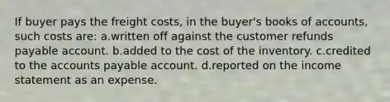 If buyer pays the freight costs, in the buyer's books of accounts, such costs are: a.written off against the customer refunds payable account. b.added to the cost of the inventory. c.credited to the <a href='https://www.questionai.com/knowledge/kWc3IVgYEK-accounts-payable' class='anchor-knowledge'>accounts payable</a> account. d.reported on the income statement as an expense.