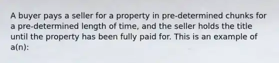 A buyer pays a seller for a property in pre-determined chunks for a pre-determined length of time, and the seller holds the title until the property has been fully paid for. This is an example of a(n):