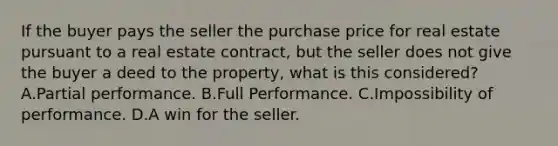 If the buyer pays the seller the purchase price for real estate pursuant to a real estate contract, but the seller does not give the buyer a deed to the property, what is this considered? A.Partial performance. B.Full Performance. C.Impossibility of performance. D.A win for the seller.