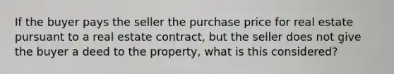 If the buyer pays the seller the purchase price for real estate pursuant to a real estate contract, but the seller does not give the buyer a deed to the property, what is this considered?