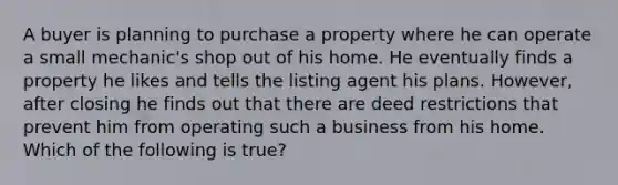 A buyer is planning to purchase a property where he can operate a small mechanic's shop out of his home. He eventually finds a property he likes and tells the listing agent his plans. However, after closing he finds out that there are deed restrictions that prevent him from operating such a business from his home. Which of the following is true?