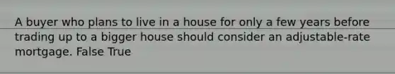 A buyer who plans to live in a house for only a few years before trading up to a bigger house should consider an adjustable-rate mortgage. False True