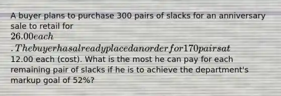 A buyer plans to purchase 300 pairs of slacks for an anniversary sale to retail for 26.00 each. The buyer has already placed an order for 170 pairs at12.00 each (cost). What is the most he can pay for each remaining pair of slacks if he is to achieve the department's markup goal of 52%?