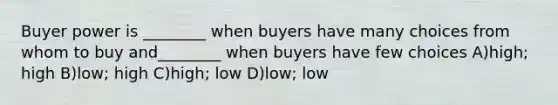 Buyer power is ________ when buyers have many choices from whom to buy and________ when buyers have few choices A)high; high B)low; high C)high; low D)low; low