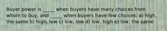 Buyer power is _____ when buyers have many choices from whom to buy, and _____ when buyers have few choices. a) high, the same b) high, low c) low, low d) low, high e) low, the same