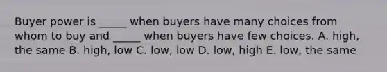 Buyer power is _____ when buyers have many choices from whom to buy and _____ when buyers have few choices. A. high, the same B. high, low C. low, low D. low, high E. low, the same