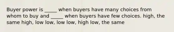 Buyer power is _____ when buyers have many choices from whom to buy and _____ when buyers have few choices. high, the same high, low low, low low, high low, the same