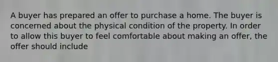 A buyer has prepared an offer to purchase a home. The buyer is concerned about the physical condition of the property. In order to allow this buyer to feel comfortable about making an offer, the offer should include