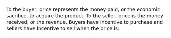 To the buyer, price represents the money paid, or the economic sacrifice, to acquire the product. To the seller, price is the money received, or the revenue. Buyers have incentive to purchase and sellers have incentive to sell when the price is: