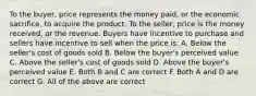 To the buyer, price represents the money paid, or the economic sacrifice, to acquire the product. To the seller, price is the money received, or the revenue. Buyers have incentive to purchase and sellers have incentive to sell when the price is: A. Below the seller's cost of goods sold B. Below the buyer's perceived value C. Above the seller's cost of goods sold D. Above the buyer's perceived value E. Both B and C are correct F. Both A and D are correct G. All of the above are correct