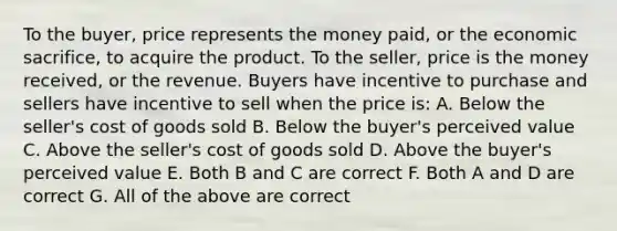 To the buyer, price represents the money paid, or the economic sacrifice, to acquire the product. To the seller, price is the money received, or the revenue. Buyers have incentive to purchase and sellers have incentive to sell when the price is: A. Below the seller's cost of goods sold B. Below the buyer's perceived value C. Above the seller's cost of goods sold D. Above the buyer's perceived value E. Both B and C are correct F. Both A and D are correct G. All of the above are correct