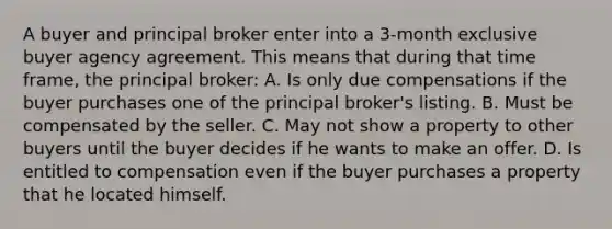 A buyer and principal broker enter into a 3-month exclusive buyer agency agreement. This means that during that time frame, the principal broker: A. Is only due compensations if the buyer purchases one of the principal broker's listing. B. Must be compensated by the seller. C. May not show a property to other buyers until the buyer decides if he wants to make an offer. D. Is entitled to compensation even if the buyer purchases a property that he located himself.