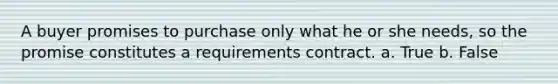 A buyer promises to purchase only what he or she needs, so the promise constitutes a requirements contract. a. True b. False