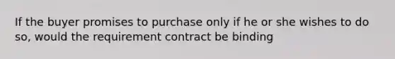 If the buyer promises to purchase only if he or she wishes to do so, would the requirement contract be binding