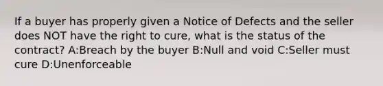 If a buyer has properly given a Notice of Defects and the seller does NOT have the right to cure, what is the status of the contract? A:Breach by the buyer B:Null and void C:Seller must cure D:Unenforceable