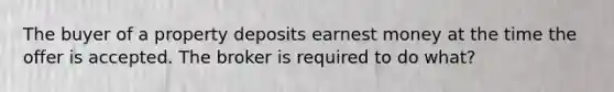 The buyer of a property deposits earnest money at the time the offer is accepted. The broker is required to do what?