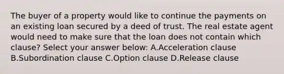 The buyer of a property would like to continue the payments on an existing loan secured by a deed of trust. The real estate agent would need to make sure that the loan does not contain which clause? Select your answer below: A.Acceleration clause B.Subordination clause C.Option clause D.Release clause