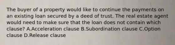 The buyer of a property would like to continue the payments on an existing loan secured by a deed of trust. The real estate agent would need to make sure that the loan does not contain which clause? A.Acceleration clause B.Subordination clause C.Option clause D.Release clause