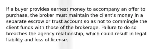 if a buyer provides earnest money to accompany an offer to purchase, the broker must maintain the client's money in a separate escrow or trust account so as not to commingle the client funds with those of the brokerage. Failure to do so breaches the agency relationship, which could result in legal liability and loss of license.